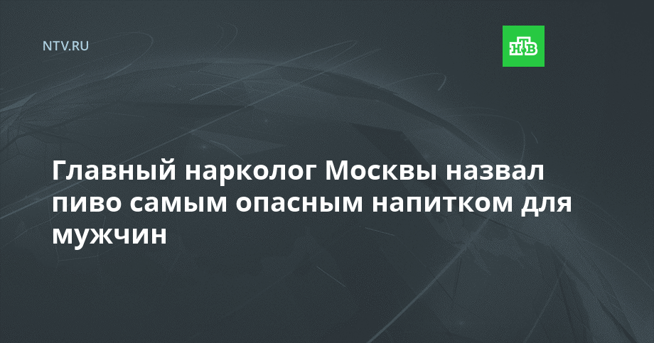 Главный нарколог Москвы назвал пиво самым опасным напитком для мужчин ...